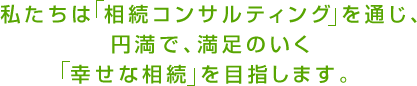 私たちは相続コンサルティングを通じ、円満で、満足のいく幸せな相続 を目指します。